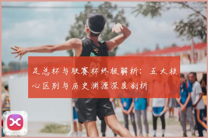 足总杯与联赛杯终极解析：五大核心区别与历史渊源深度剖析