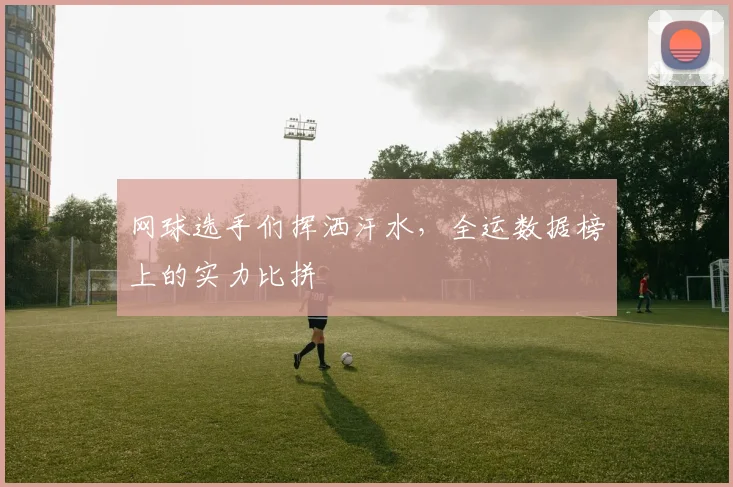 网球选手们挥洒汗水，全运数据榜上的实力比拼