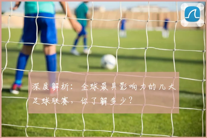 深度解析:全球最具影响力的几大足球联赛,你了解多少?