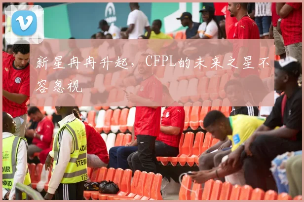 新星冉冉升起，CFPL的未来之星不容忽视