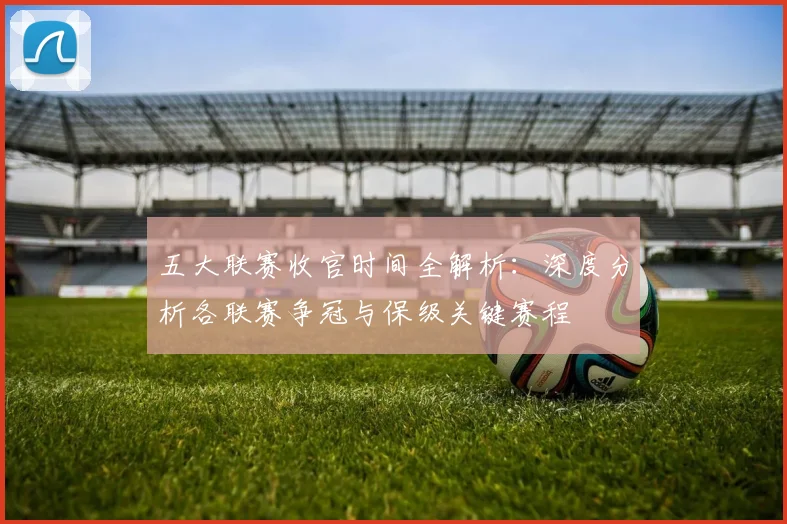 五大联赛收官时间全解析：深度分析各联赛争冠与保级关键赛程